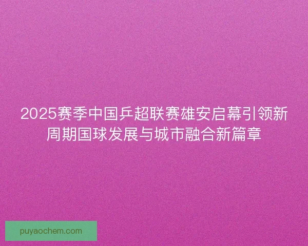 2025赛季中国乒超联赛雄安启幕引领新周期国球发展与城市融合新篇章